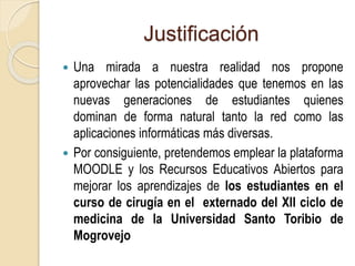 Justificación 
 Una mirada a nuestra realidad nos propone 
aprovechar las potencialidades que tenemos en las 
nuevas generaciones de estudiantes quienes 
dominan de forma natural tanto la red como las 
aplicaciones informáticas más diversas. 
 Por consiguiente, pretendemos emplear la plataforma 
MOODLE y los Recursos Educativos Abiertos para 
mejorar los aprendizajes de los estudiantes en el 
curso de cirugía en el externado del XII ciclo de 
medicina de la Universidad Santo Toribio de 
Mogrovejo 
 