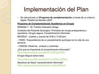 Implementación del Plan 
 Se estructurará un Programa de complementación a través de un entorno 
digital: Plataforma Moodle USAT. 
Programa de Complementación Académica en Cirugía 
SEMANA 1: Dr. Franklin Saavedra Idrogo. 
Cuidados del Paciente Quirúrgico. Principios de cirugía preoperatoria y 
operatoria. Cirugía segura. Consentimiento informado. 
MOODLE: (martes y Jueves de 9:00 a 11:00 pm) 
- FORO: Trascendencia de un procedimiento quirúrgico en la vida de una 
persona. 
- VIDEOS: Observar, analizar y comentar. 
¿Por qué es Importante el consentimiento Informado? 
https://www.youtube.com/watch?v=RB1yLyFPlto. 
Cirugía Segura salva vidas. 
https://www.youtube.com/watch?v=JwPGU-3aWkw 
Derechos de Salud “consentimiento Informado” 
https://www.youtube.com/watch?v=zbeLgPIM3yA 
 