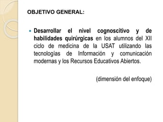 OBJETIVO GENERAL: 
 Desarrollar el nivel cognoscitivo y de 
habilidades quirúrgicas en los alumnos del XII 
ciclo de medicina de la USAT utilizando las 
tecnologías de Información y comunicación 
modernas y los Recursos Educativos Abiertos. 
(dimensión del enfoque) 
 