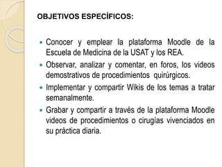 OBJETIVOS ESPECÍFICOS: 
 Conocer y emplear la plataforma Moodle de la 
Escuela de Medicina de la USAT y los REA. 
 Observar, analizar y comentar, en foros, los videos 
demostrativos de procedimientos quirúrgicos. 
 Implementar y compartir Wikis de los temas a tratar 
semanalmente. 
 Grabar y compartir a través de la plataforma Moodle 
videos de procedimientos o cirugías vivenciados en 
su práctica diaria. 
 