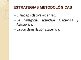 ESTRATEGIAS METODOLÓGICAS 
 El trabajo colaborativo en red. 
 La pedagogía interactiva: Sincrónica y 
Asincrónica. 
 La complementación académica. 
 