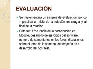 EVALUACIÓN 
 Se implementará un sistema de evaluación teórico 
– práctica al inicio de la rotación en cirugía y al 
final de la rotación. 
 Criterios: Frecuencia de la participación en 
Moodle, desarrollo de ejercicios del software, 
numero de comentarios en los foros, discusiones 
sobre el tema de la semana, desempeño en el 
desarrollo del post test. 
