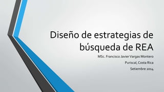 Diseño de estrategias de 
búsqueda de REA 
MSc. Francisco Javier Vargas Montero 
Puriscal, Costa Rica 
Setiembre 2014 
 