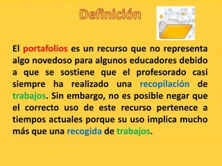 El portafolios es un recurso que no representa
algo novedoso para algunos educadores debido
a que se sostiene que el profesorado casi
siempre ha realizado una recopilación de
trabajos. Sin embargo, no es posible negar que
el correcto uso de este recurso pertenece a
tiempos actuales porque su uso implica mucho
más que una recogida de trabajos.
 