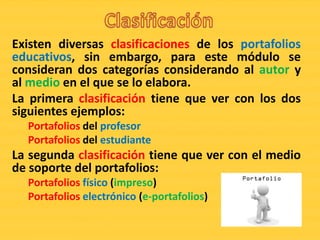 Existen diversas clasificaciones de los portafolios
educativos, sin embargo, para este módulo se
consideran dos categorías considerando al autor y
al medio en el que se lo elabora.
La primera clasificación tiene que ver con los dos
siguientes ejemplos:
  Portafolios del profesor
  Portafolios del estudiante
La segunda clasificación tiene que ver con el medio
de soporte del portafolios:
  Portafolios físico (impreso)
  Portafolios electrónico (e-portafolios)
 