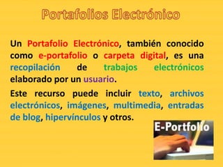 Un Portafolio Electrónico, también conocido
como e-portafolio o carpeta digital, es una
recopilación     de    trabajos  electrónicos
elaborado por un usuario.
Este recurso puede incluir texto, archivos
electrónicos, imágenes, multimedia, entradas
de blog, hipervínculos y otros.
 