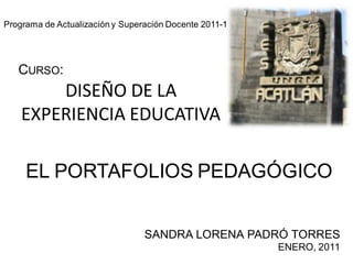 DISEÑO DE LA
EXPERIENCIA EDUCATIVA
EL PORTAFOLIOS PEDAGÓGICO
SANDRA LORENA PADRÓ TORRES
ENERO, 2011
Programa de Actualización y Superación Docente 2011-1
CURSO:
 