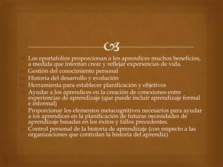 
 Los eportafolios proporcionan a los aprendices muchos beneficios,
  a medida que intentan crear y reflejar experiencias de vida.
 Gestión del conocimiento personal
 Historia del desarrollo y evolución
 Herramienta para establecer planificación y objetivos
 Ayudar a los aprendices en la creación de conexiones entre
  experiencias de aprendizaje (que puede incluir aprendizaje formal
  e informal)
 Proporcionar los elementos metacognitivos necesarios para ayudar
  a los aprendices en la planificación de futuras necesidades de
  aprendizaje basadas en los éxitos y fallos precedentes.
 Control personal de la historia de aprendizaje (con respecto a las
  organizaciones que controlan la historia del aprendiz)
 