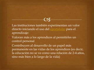 
 Las instituciones también experimentan un valor
  directo iniciando el uso del eportafolio para el
  aprendizaje:
 Valoran más a los aprendices al permitirles un
  control personal
 Contribuyen al desarrollo de un papel más
  permanente en las vidas de los aprendices (es decir,
  la educación no se ve como una relación de 2-4 años,
  sino más bien a lo largo de la vida)
 