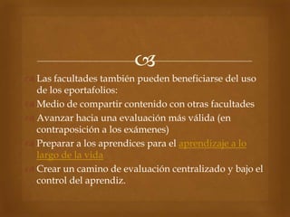 
 Las facultades también pueden beneficiarse del uso
  de los eportafolios:
 Medio de compartir contenido con otras facultades
 Avanzar hacia una evaluación más válida (en
  contraposición a los exámenes)
 Preparar a los aprendices para el aprendizaje a lo
  largo de la vida
 Crear un camino de evaluación centralizado y bajo el
  control del aprendiz.
 