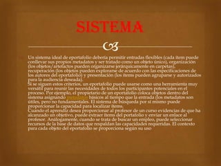 sistema
                              
 Un sistema ideal de eportafolio debería permitir entradas flexibles (cada ítem puede
  conllevar sus propios metadatos y ser tratado como un objeto único), organización
  (los objetos/artefactos pueden organizarse jerárquicamente en carpetas),
  recuperación (los objetos pueden explorarse de acuerdo con las especificaciones de
  los autores del eportafolio) y presentación (los ítems pueden agruparse y autorizados
  para la audiencia deseada).
  Si se siguen estos criterios, un eportafolio puede usarse como una herramienta muy
  versátil para reunir las necesidades de todos los participantes potenciales en el
  proceso. Por ejemplo, el propietario de un eportafolio coloca objetos dentro del
  sistema asignando metadatos básicos al tiempo que la entrada (los metadatos son
  útiles, pero no fundamentales. El sistema de búsqueda por sí mismo puede
  proporcionar la capacidad para localizar ítems.
  Cuando el aprendiz desea proporcionar al profesor de un curso evidencias de que ha
  alcanzado un objetivo, puede extraer ítems del portafolio y enviar un enlace al
  profesor. Análogamente, cuando se trata de buscar un empleo, puede seleccionar
  recursos de la base de datos que respaldan las capacidades requeridas. El contexto
  para cada objeto del eportafolio se proporciona según su uso
 