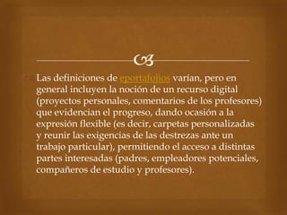 
 Las definiciones de eportafolios varían, pero en
  general incluyen la noción de un recurso digital
  (proyectos personales, comentarios de los profesores)
  que evidencian el progreso, dando ocasión a la
  expresión flexible (es decir, carpetas personalizadas
  y reunir las exigencias de las destrezas ante un
  trabajo particular), permitiendo el acceso a distintas
  partes interesadas (padres, empleadores potenciales,
  compañeros de estudio y profesores).
 