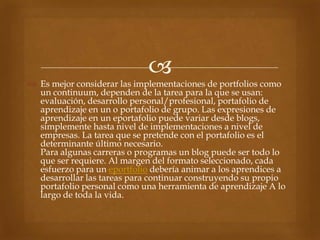 
 Es mejor considerar las implementaciones de portfolios como
  un continuum, dependen de la tarea para la que se usan:
  evaluación, desarrollo personal/profesional, portafolio de
  aprendizaje en un o portafolio de grupo. Las expresiones de
  aprendizaje en un eportafolio puede variar desde blogs,
  simplemente hasta nivel de implementaciones a nivel de
  empresas. La tarea que se pretende con el portafolio es el
  determinante último necesario.
  Para algunas carreras o programas un blog puede ser todo lo
  que ser requiere. Al margen del formato seleccionado, cada
  esfuerzo para un eportfolio debería animar a los aprendices a
  desarrollar las tareas para continuar construyendo su propio
  portafolio personal como una herramienta de aprendizaje A lo
  largo de toda la vida.
 