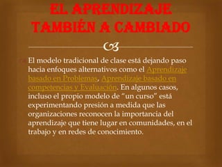 EL APRENDIZAJE
   TAMBIÉN A CAMBIADO
                        
 El modelo tradicional de clase está dejando paso
  hacia enfoques alternativos como el Aprendizaje
  basado en Problemas, Aprendizaje basado en
  competencias y Evaluación. En algunos casos,
  incluso el propio modelo de “un curso” está
  experimentando presión a medida que las
  organizaciones reconocen la importancia del
  aprendizaje que tiene lugar en comunidades, en el
  trabajo y en redes de conocimiento.
 