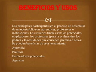 BENEFICIOS Y USOS
                           
 Los principales participantes en el proceso de desarrollo
  de un eportafolio son: aprendices, profersores e
  instituciones. Los usuarios finales son: los potenciales
  empleadores, los profesores (para la evaluación), los
  padres y las entidades que conceden premios o becas.
  Se pueden beneficiar de esta herramienta:
 Aprendiz
 Profesor
 Empleadores potenciales
 Agencias
 