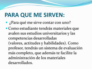 PARA QUE ME SIRVEN:
 ¿Para qué me sirve contar con uno?
 Como estudiante tendrás materiales que
 avalen sus estudios universitarios y las
 competencias desarrolladas
 (valores, actitudes y habilidades). Como
 profesor, tendrás un sistema de evaluación
 más completo, que además te facilite la
 administración de los materiales
 desarrollados.
 