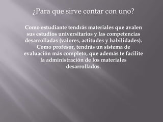 ¿Para que sirve contar con uno?

Como estudiante tendrás materiales que avalen
 sus estudios universitarios y las competencias
desarrolladas (valores, actitudes y habilidades).
     Como profesor, tendrás un sistema de
evaluación más completo, que además te facilite
       la administración de los materiales
                 desarrollados.
 