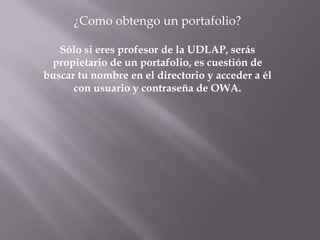 ¿Como obtengo un portafolio?

   Sólo si eres profesor de la UDLAP, serás
 propietario de un portafolio, es cuestión de
buscar tu nombre en el directorio y acceder a él
      con usuario y contraseña de OWA.
 