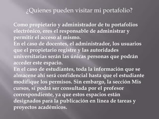 ¿Quienes pueden visitar mi portafolio?

Como propietario y administrador de tu portafolios
electrónico, eres el responsable de administrar y
permitir el acceso al mismo.
En el caso de docentes, el administrador, los usuarios
que el propietario registre y las autoridades
universitarias serán las únicas personas que podrán
acceder este espacio.
En el caso de estudiantes, toda la información que se
almacene ahí será confidencial hasta que el estudiante
modifique los permisos. Sin embargo, la sección Mis
cursos, sí podrá ser consultada por el profesor
correspondiente, ya que estos espacios están
designados para la publicación en línea de tareas y
proyectos académicos.
 