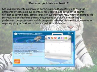 ¿Qué es un portafolio electrónico?

Son una herramienta en línea que permite a los estudiantes y a la facultad
almacenar evidencia de sus aportaciones y logros. Los estudiantes podrán
reflejar su aprendizaje, comunicarse con sus instructores y mostrar ejemplos de
su trabajo a empleadores potenciales, padres de familia, compañeros y
profesores. Los profesores podrán compartir métodos de enseñanza, avances en
su pedagogía y reflexionar sobre sus prácticas docentes.
 