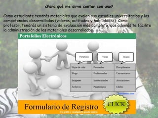 ¿Para qué me sirve contar con uno?

Como estudiante tendrás materiales que avalen sus estudios universitarios y las
competencias desarrolladas (valores, actitudes y habilidades). Como
profesor, tendrás un sistema de evaluación más completo, que además te facilite
la administración de los materiales desarrollados.
 