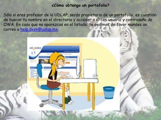 ¿Cómo obtengo un portafolio?

Sólo si eres profesor de la UDLAP, serás propietario de un portafolio, es cuestión
de buscar tu nombre en el directorio y acceder a él con usuario y contraseña de
OWA. En caso que no aparezcas en el listado, te pedimos de favor mandes un
correo a help.desk@udlap.mx.
 