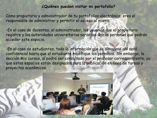 ¿Quiénes pueden visitar mi portafolio?

Como propietario y administrador de tu portafolios electrónico, eres el
responsable de administrar y permitir el acceso al mismo.

-En el caso de docentes, el administrador, los usuarios que el propietario
registre y las autoridades universitarias serán las únicas personas que podrán
acceder este espacio.

-En el caso de estudiantes, toda la información que se almacene ahí será
confidencial hasta que el estudiante modifique los permisos. Sin embargo, la
sección Mis cursos, sí podrá ser consultada por el profesor correspondiente, ya
que estos espacios están designados para la publicación en línea de tareas y
proyectos académicos.
 