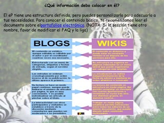¿Qué información debo colocar en él?

El eP tiene una estructura definida, pero puedes personalizarlo para adecuarlo a
tus necesidades. Para conocer el contenido básico, te recomendamos leer el
documento sobre elportafolios electrónico. (NOTA: Si la sección tiene otro
nombre, favor de modificar el FAQ y la liga)
 