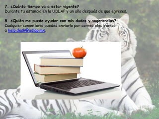 7. ¿Cuánto tiempo va a estar vigente?
Durante tu estancia en la UDLAP y un año después de que egreses.

8. ¿Quién me puede ayudar con mis dudas y sugerencias?
Cualquier comentario puedes enviarlo por correo electrónico
a help.desk@udlap.mx.
 