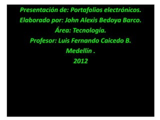Presentación de: Portafolios electrónicos.
Elaborado por: John Alexis Bedoya Barco.
           Área: Tecnología.
   Profesor: Luis Fernando Caicedo B.
               Medellín .
                   2012
 