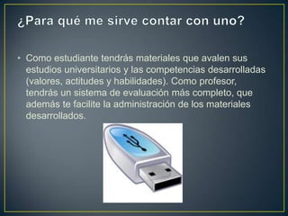 • Como estudiante tendrás materiales que avalen sus
  estudios universitarios y las competencias desarrolladas
  (valores, actitudes y habilidades). Como profesor,
  tendrás un sistema de evaluación más completo, que
  además te facilite la administración de los materiales
  desarrollados.
 