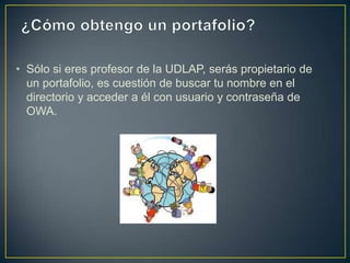 • Sólo si eres profesor de la UDLAP, serás propietario de
  un portafolio, es cuestión de buscar tu nombre en el
  directorio y acceder a él con usuario y contraseña de
  OWA.
 