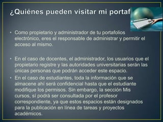 • Como propietario y administrador de tu portafolios
  electrónico, eres el responsable de administrar y permitir el
  acceso al mismo.

• En el caso de docentes, el administrador, los usuarios que el
  propietario registre y las autoridades universitarias serán las
  únicas personas que podrán acceder este espacio.
• En el caso de estudiantes, toda la información que se
  almacene ahí será confidencial hasta que el estudiante
  modifique los permisos. Sin embargo, la sección Mis
  cursos, sí podrá ser consultada por el profesor
  correspondiente, ya que estos espacios están designados
  para la publicación en línea de tareas y proyectos
  académicos.
 