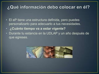• El eP tiene una estructura definida, pero puedes
  personalizarlo para adecuarlo a tus necesidades.
• ¿Cuánto tiempo va a estar vigente?
• Durante tu estancia en la UDLAP y un año después de
  que egreses.
 