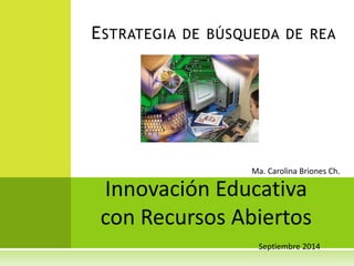 ESTRATEGIA DE BÚSQUEDA DE REA 
Ma. Carolina Briones Ch. 
Innovación Educativa 
con Recursos Abiertos 
Septiembre 2014 
 