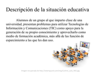 Descripción de la situación educativa 
Alumnos de un grupo al que imparto clase de una universidad, presentan problemas para utilizar Tecnologías de Información y Comunicaciones (TIC) como apoyo para la generación de su propio conocimiento y aprovecharlo como medio de formación académica, más allá de las función de esparcimiento a las que les dan uso. 
Imagen recuperada de http://totemguard.com/img/Control_aula_NSS.jpg  