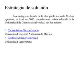 Estrategia de solución 
La estrategia es basada en la obra publicada en la Revista Apertura, en Abril del 2013, la cual es una revista indexada de la Universidad de Guadalajara (México) por los autores: 
•Carlos Arturo Torres Gastelú 
Universidad Nacional Autónoma de México 
•Gustavo Moreno Coatzozón 
Universidad Veracruzana 
 