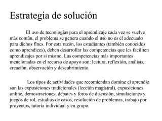Estrategia de solución 
El uso de tecnologías para el aprendizaje cada vez se vuelve más común, el problema se genera cuando el uso no es el adecuado para dichos fines. Por esta razón, los estudiantes (también conocidos como aprendices), deben desarrollar las competencias que les faciliten aprendizajes por si mismo. Las competencias más importantes mencionadas en el recurso de apoyo son: lectura, reflexión, análisis, creación, observación y descubrimiento. 
Los tipos de actividades que recomiendan domine el aprendiz son las exposiciones tradicionales (lección magistral), exposiciones online, demostraciones, debates y foros de discusión, simulaciones y juegos de rol, estudios de casos, resolución de problemas, trabajo por proyectos, tutoría individual y en grupo.  