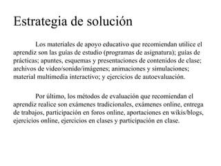 Estrategia de solución 
Los materiales de apoyo educativo que recomiendan utilice el aprendiz son las guías de estudio (programas de asignatura); guías de prácticas; apuntes, esquemas y presentaciones de contenidos de clase; archivos de video/sonido/imágenes; animaciones y simulaciones; material multimedia interactivo; y ejercicios de autoevaluación. 
Por último, los métodos de evaluación que recomiendan el aprendiz realice son exámenes tradicionales, exámenes online, entrega de trabajos, participación en foros online, aportaciones en wikis/blogs, ejercicios online, ejercicios en clases y participación en clase. 
 
