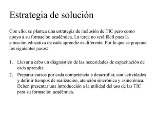 Estrategia de solución 
Con ello, se plantea una estrategia de inclusión de TIC pero como apoyo a su formación académica. La tarea no será fácil pues la situación educativa de cada aprendiz es diferente. Por lo que se propone los siguientes pasos: 
1.Llevar a cabo un diagnóstico de las necesidades de capacitación de cada aprendiz. 
2.Preparar cursos por cada competencia a desarrollar, con actividades y definir tiempos de realización, atención sincrónica y asincrónica. Deben presentar una introducción a la utilidad del uso de las TIC para su formación académica.  