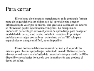 Para cerrar 
El conjunto de elementos mencionados en la estrategia forman parte de lo que debería ser el dominio del aprendiz para obtener información de valor por si mismo, que gracias a la obra de los autores se obtuvieron pautas de cómo hacer mejoras. La disciplina es importante para el logro de los objetivos de aprendizaje para cualquier modalidad de curso, si no existe, no habrán cambios. El principal problema es arraigar costumbres hacia el uso de las TIC solo para esparcimiento, aunque es difícil, no es imposible. 
Como docentes debemos transmitir el uso y el valor de las mismas para obtener aprendizajes, sobretodo cuando Online se puede obtener actualmente una infinidad de conocimientos por medio de REA disponibles a cualquier hora, solo con la motivación que produce el deseo del saber.  