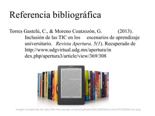Referencia bibliográfica 
Torres Gastelú, C., & Moreno Coatzozón, G. (2013). Inclusión de las TIC en los escenarios de aprendizaje universitario. Revista Apertura, 5(1). Recuperado de http://www.udgvirtual.udg.mx/apertura/in dex.php/apertura3/article/view/369/308 
Imagen recuperada de http://biz-tec.mx/wp-content/uploads/2013/09/libros-electr%C3%B3nicos.png 