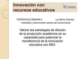 Innovación con
recursos educativos
PORTAFOLIO SEMANA 3 Luz Elena Ocampo
Visibilidad y diseminación abierta del conocimiento
Valorar las estrategias de difusión
de la producción académica en su
capacidad para potenciar la
transferencia de la innovación
educativa con REA
 