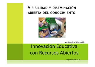 VISIBILIDAD Y DISEMINACIÓN 
ABIERTA DEL CONOCIMIENTO 
Ma. Carolina Briones Ch. 
Innovación Educativa 
con Recursos Abiertos 
Septiembre 2014 
 