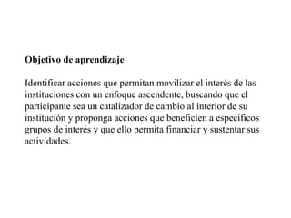 Objetivo de aprendizaje Identificar acciones que permitan movilizar el interés de las instituciones con un enfoque ascendente, buscando que el participante sea un catalizador de cambio al interior de su institución y proponga acciones que beneficien a específicos grupos de interés y que ello permita financiar y sustentar sus actividades.  