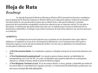 Hoja de Ruta Roadmap 
La Agenda Regional de Prácticas Educativas Abiertas (PEA) presenta las directrices estratégicas para la apertura de los Recursos Educativos Abiertos (REA) en la educación superior. El plan de acción para movilizar define la ruta que describe los pasos que se deben llevar a cabo para la difusión y constante generación del conocimiento acompañado con practicas educativas que se requieren realizar. En este plan se documenta la información que define dicha ruta como son: la audiencia que involucra la definición de los beneficiarios stakeholders, el enfoque al que refiere el proyecto de innovación educativa, las acciones precisas y su evaluación. 
AUDIENCIA 
La estrategia de innovación educativa que se propone en este documento tiene como objetivo alfabetizar al estudiante en el uso de las Tecnologías de Información y las Comunicaciones (TIC) para su formación cognitiva a través del aprovechamiento de REA. En este caso se identifican a los beneficiarios involucrados en diferentes niveles: 
oA Nivel de usuarios finales: Los estudiantes a quienes va dirigido el proyecto de innovación educativa con REA. 
oA Nivel Institucional (organizacional): Los maestros quienes deseen mejorar sus habilidades de autoaprendizaje con el uso de TIC, así como coordinadores que requieran aplicarlo en sus programas educativos, estando al alcance desde el portal de biblioteca digital. 
oA Nivel Regional, Nacional o Local: Al ser de carácter abierto, es decir, gratuito y disponible por medio de la conectividad, la comunidad local, regional, nacional y/o internacional de habla hispana, pueda hacer uso del recurso resultado de este proyecto.  