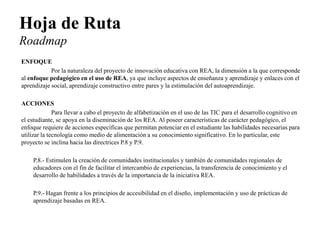 Hoja de Ruta Roadmap 
ENFOQUE 
Por la naturaleza del proyecto de innovación educativa con REA, la dimensión a la que corresponde al enfoque pedagógico en el uso de REA, ya que incluye aspectos de enseñanza y aprendizaje y enlaces con el aprendizaje social, aprendizaje constructivo entre pares y la estimulación del autoaprendizaje. 
ACCIONES 
Para llevar a cabo el proyecto de alfabetización en el uso de las TIC para el desarrollo cognitivo en el estudiante, se apoya en la diseminación de los REA. Al poseer características de carácter pedagógico, el enfoque requiere de acciones específicas que permitan potenciar en el estudiante las habilidades necesarias para utilizar la tecnología como medio de alimentación a su conocimiento significativo. En lo particular, este proyecto se inclina hacia las directrices P.8 y P.9. 
P.8.- Estimulen la creación de comunidades institucionales y también de comunidades regionales de educadores con el fin de facilitar el intercambio de experiencias, la transferencia de conocimiento y el desarrollo de habilidades a través de la importancia de la iniciativa REA. 
P.9.- Hagan frente a los principios de accesibilidad en el diseño, implementación y uso de prácticas de aprendizaje basadas en REA. 
 