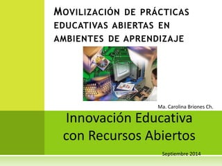 MOVILIZACIÓN DE PRÁCTICAS 
EDUCATIVAS ABIERTAS EN 
AMBIENTES DE APRENDIZAJE 
Ma. Carolina Briones Ch. 
Innovación Educativa 
con Recursos Abiertos 
Septiembre 2014 
 