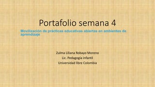 Portafolio semana 4 
Movilización de prácticas educativas abiertas en ambientes de aprendizaje 
Zulma Liliana Robayo Moreno 
Lic. Pedagogía infantil 
Universidad libre Colombia  