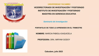UNIVERSIDAD YACAMBÚ
VICERRECTORADO DE INVESTIGACIÓN Y POSTGRADO
INSTITUTO DE INVESTIGACIÓN Y POSTGRADO
MAESTRÍA EN GERENCIA EDUCATIVA
Seminario de investigación
PORTAFOLIO DE TODO LO APRENDIDO EN EL TRIMESTRE
NOMBRE: MARCIA FABIOLA SAQUICELA
PROFESORA: DRA. MIRYAM GODOY
Cabudare, julio 2023
 
